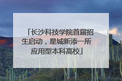 长沙科技学院首届招生启动，星城新添一所应用型本科高校