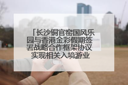 长沙铜官窑国风乐园与香港金彩假期签署战略合作框架协议 实现相关入境游业务增收超亿元