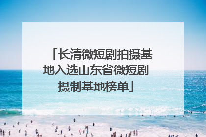 长清微短剧拍摄基地入选山东省微短剧摄制基地榜单