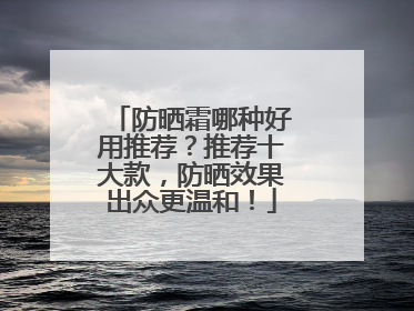 防晒霜哪种好用推荐？推荐十大款，防晒效果出众更温和！
