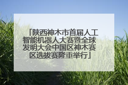 陕西神木市首届人工智能机器人大赛暨全球发明大会中国区神木赛区选拔赛隆重举行