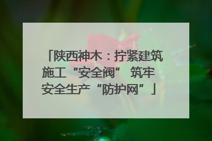 陕西神木：拧紧建筑施工“安全阀” 筑牢安全生产“防护网”
