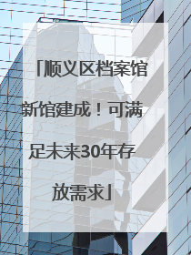 顺义区档案馆新馆建成！可满足未来30年存放需求