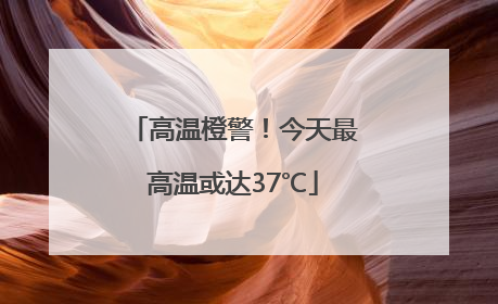 高温橙警！今天最高温或达37℃