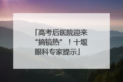 高考后医院迎来“摘镜热”！十堰眼科专家提示
