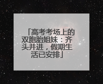 高考考场上的双胞胎姐妹：齐头并进，假期生活已安排