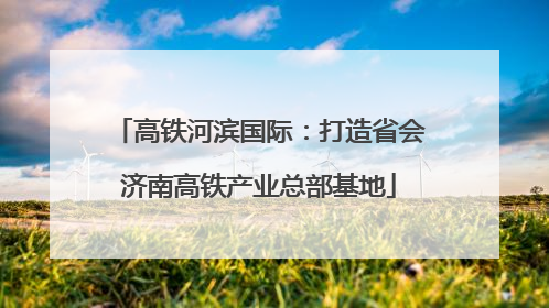 高铁河滨国际：打造省会济南高铁产业总部基地