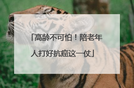 高龄不可怕！陪老年人打好抗癌这一仗