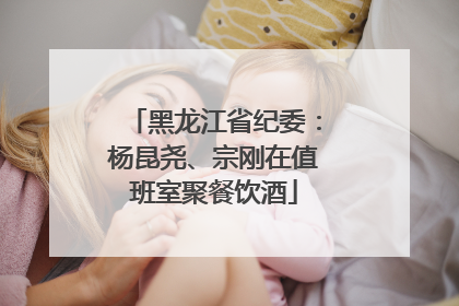 黑龙江省纪委：杨昆尧、宗刚在值班室聚餐饮酒