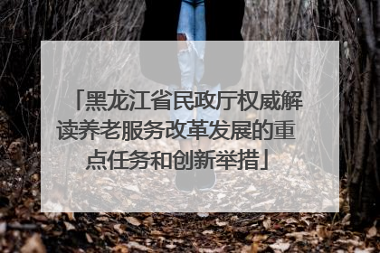 黑龙江省民政厅权威解读养老服务改革发展的重点任务和创新举措