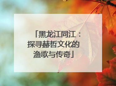 黑龙江同江：探寻赫哲文化的渔歌与传奇