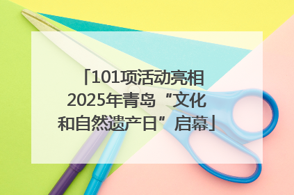 101项活动亮相 2025年青岛“文化和自然遗产日”启幕