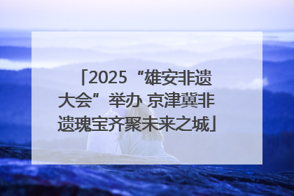 2025“雄安非遗大会”举办 京津冀非遗瑰宝齐聚未来之城