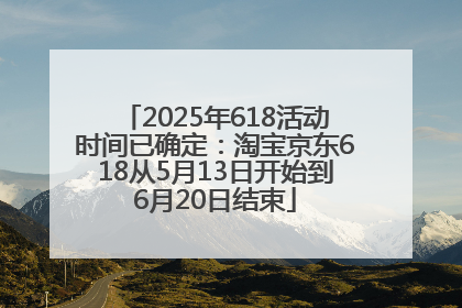 2025年618活动时间已确定：淘宝京东618从5月13日开始到6月20日结束