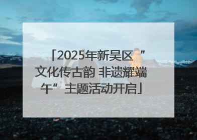 2025年新吴区“文化传古韵 非遗耀端午”主题活动开启