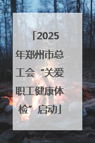 2025年郑州市总工会“关爱职工健康体检”启动