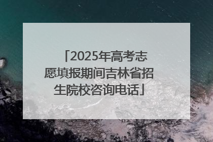 2025年高考志愿填报期间吉林省招生院校咨询电话