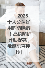 2025十大公认好用的防晒霜！高倍防护养肤提亮，敏感肌直接抄
