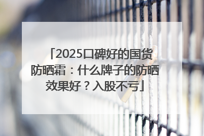 2025口碑好的国货防晒霜：什么牌子的防晒效果好？入股不亏
