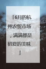 6月的杭州农贸市场，满满都是初夏的美味
