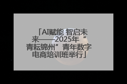 AI赋能 智启未来——2025年“青耘锦州”青年数字电商培训班举行