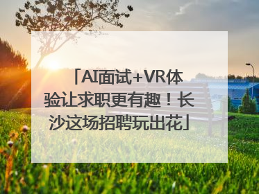 AI面试+VR体验让求职更有趣！长沙这场招聘玩出花